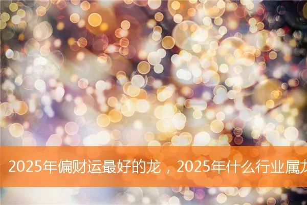 2025年偏财运最好的龙，2025年什么行业属龙人偏财运最好