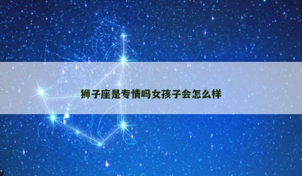 狮子座是专情吗女孩子会怎么样 狮子座是专情吗女孩子会怎么样