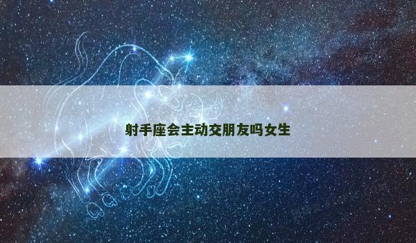 射手座会主动交朋友吗女生 射手座会主动交朋友吗女生