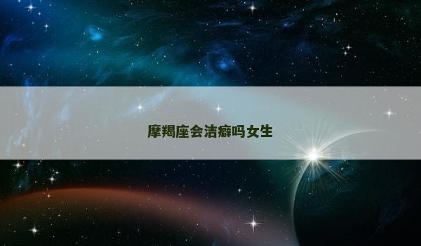 摩羯座会洁癖吗女生 摩羯座会洁癖吗女生