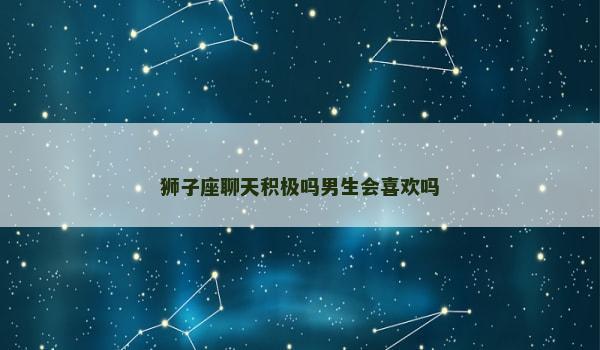 狮子座聊天积极吗男生会喜欢吗 狮子座聊天积极吗男生会喜欢吗