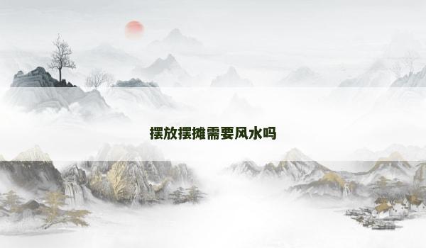 摆放摆摊需要风水吗 摆放摆摊需要风水吗