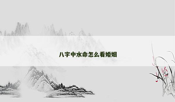 八字中水命怎么看婚姻 八字中水命怎么看婚姻
