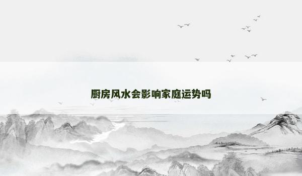 厨房风水会影响家庭运势吗 厨房风水会影响家庭运势吗