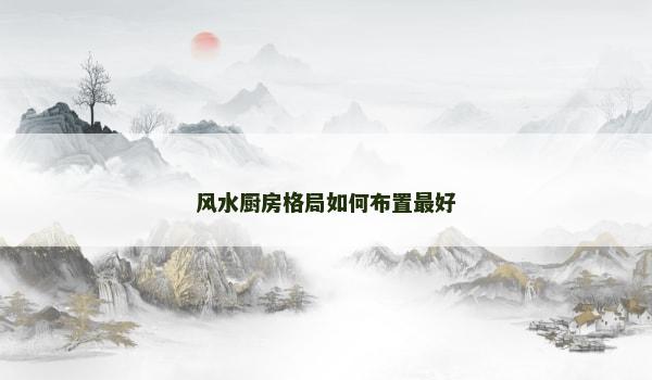 风水厨房格局如何布置最好 风水厨房格局如何布置最好