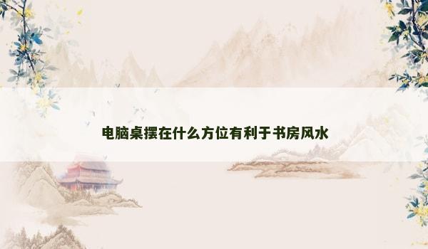 电脑桌摆在什么方位有利于书房风水 电脑桌摆在什么方位有利于书房风水