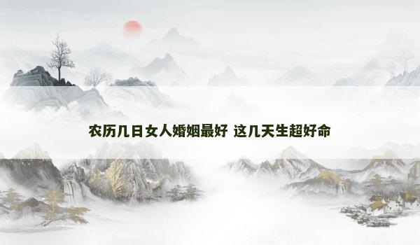 农历几日女人婚姻最好 这几天生超好命 农历几日女人婚姻最好 这几天生超好命