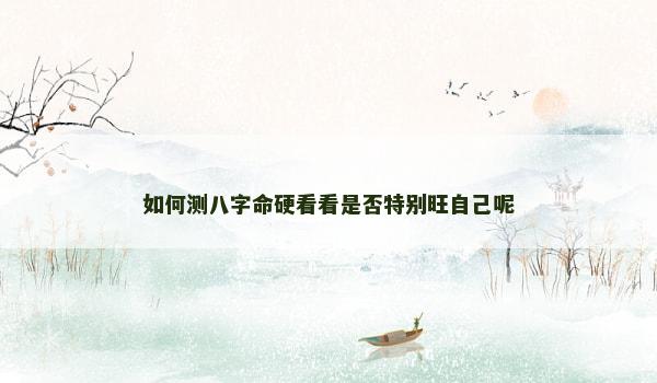 如何测八字命硬看看是否特别旺自己呢 如何测八字命硬看看是否特别旺自己呢