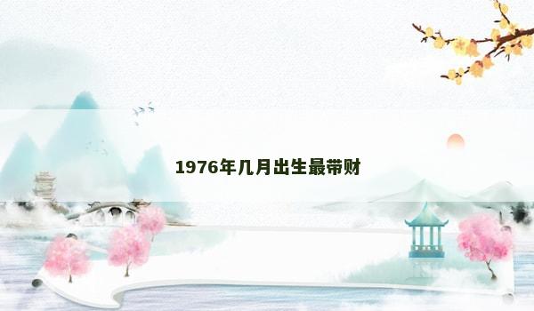 1976年几月出生最带财 1976年几月出生最带财