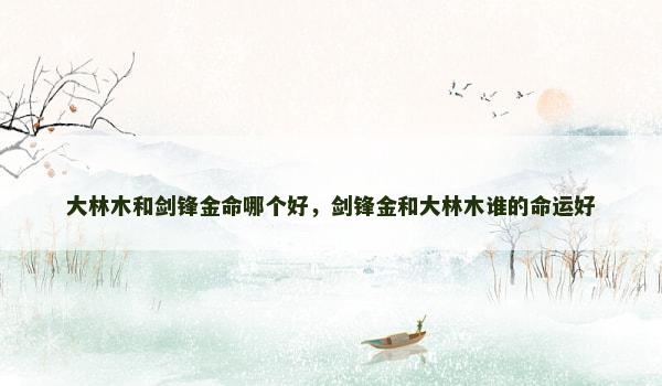 大林木和剑锋金命哪个好,剑锋金和大林木谁的命运好 大林木和剑锋金命哪个好,剑锋金和大林木谁的命运好