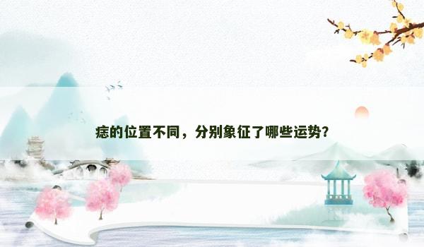 痣的位置不同,分别象征了哪些运势? 痣的位置不同,分别象征了哪些运势?