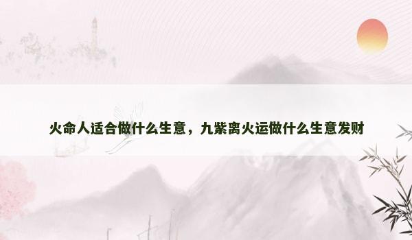 火命人适合做什么生意,九紫离火运做什么生意发财 火命人适合做什么生意,九紫离火运做什么生意发财