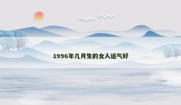 1996年几月生的女人运气好 1996年几月生的女人运气好