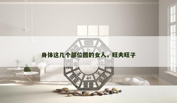 身体这几个部位圆的女人,旺夫旺子 身体这几个部位圆的女人,旺夫旺子