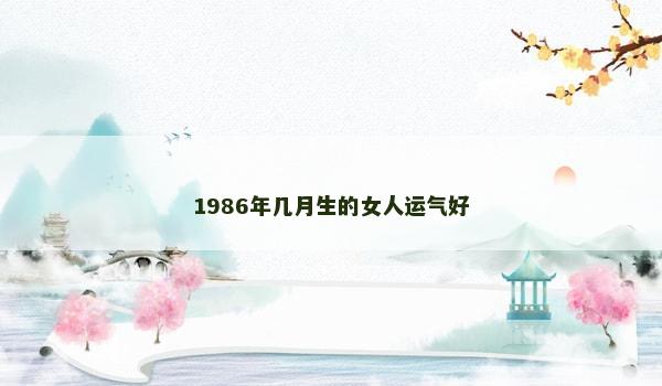 1986年几月生的女人运气好 1986年几月生的女人运气好