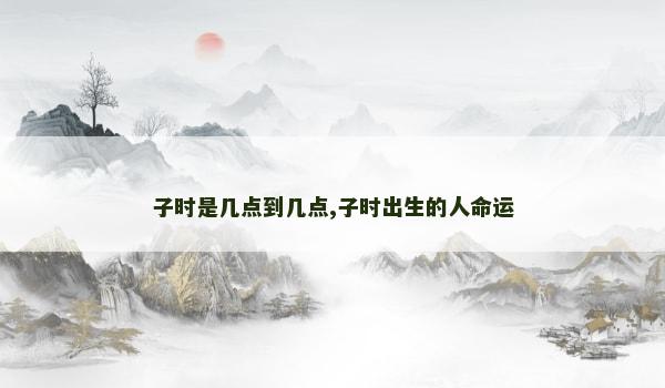子时是几点到几点,子时出生的人命运 子时是几点到几点,子时出生的人命运