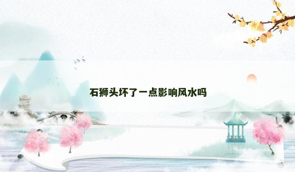 石狮头坏了一点影响风水吗 石狮头坏了一点影响风水吗