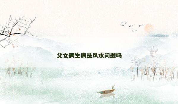 父女俩生病是风水问题吗 父女俩生病是风水问题吗